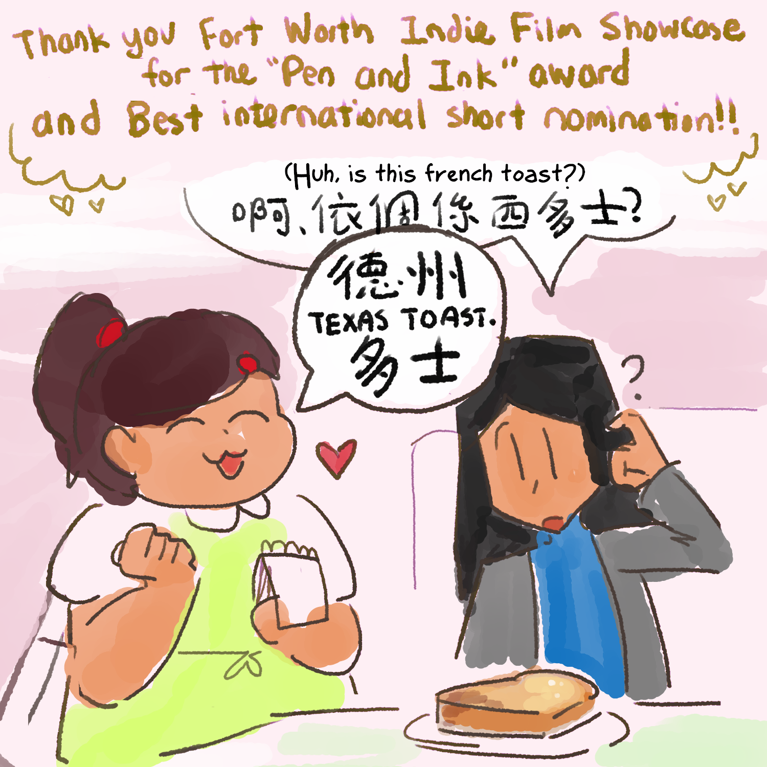Doodle of characters from macaroni soup. Lady (Blue and gray outfit, long black hair) is scratching her head at a large slice of toast placed in front of her. She has a speech bubble above her head that says Chinese text as well as English translation, 'Huh, is this French toast?' Waitress (Green apron, ponytail with red accents) cutely reply to her question. Her speech bubble has chinese as well, with english text 'Texas toast.' The above caption says thank you Fort Worth indie film showcase for the 'Pen and Ink' award and Best international short nomination!!